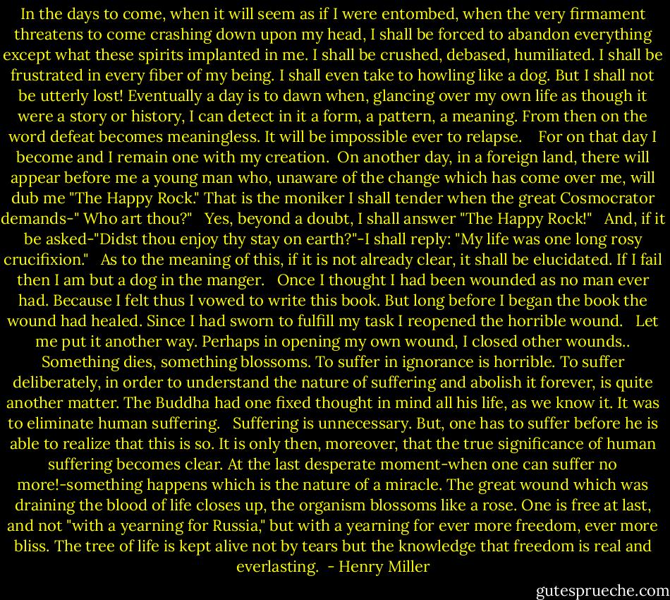 In the days to come, when it will seem as if I were entombed, when the very firmament threatens to come crashing down upon my head, I shall be forced to abandon everything except what these spirits implanted in me. I shall be crushed, debased, humiliated. I shall be frustrated in every fiber of my being. I shall even take to howling like a dog. But I shall not be utterly lost! Eventually a day is to dawn when, glancing over my own life as though it were a story or history, I can detect in it a form, a pattern, a meaning. From then on the word defeat becomes meaningless. It will be impossible ever to relapse. <br /><br /> For on that day I become and I remain one with my creation.<br /><br />On another day, in a foreign land, there will appear before me a young man who, unaware of the change which has come over me, will dub me "The Happy Rock." That is the moniker I shall tender when the great Cosmocrator demands-" Who art thou?"<br /><br /> Yes, beyond a doubt, I shall answer "The Happy Rock!"<br /><br /> And, if it be asked-"Didst thou enjoy thy stay on earth?"-I shall reply: "My life was one long rosy crucifixion."<br /><br /> As to the meaning of this, if it is not already clear, it shall be elucidated. If I fail then I am but a dog in the manger.<br /><br /> Once I thought I had been wounded as no man ever had. Because I felt thus I vowed to write this book. But long before I began the book the wound had healed. Since I had sworn to fulfill my task I reopened the horrible wound. <br /><br />Let me put it another way. Perhaps in opening my own wound, I closed other wounds.. Something dies, something blossoms. To suffer in ignorance is horrible. To suffer deliberately, in order to understand the nature of suffering and abolish it forever, is quite another matter. The Buddha had one fixed thought in mind all his life, as we know it. It was to eliminate human suffering.<br /><br /> Suffering is unnecessary. But, one has to suffer before he is able to realize that this is so. It is only then, moreover, that the true significance of human suffering becomes clear. At the last desperate moment-when one can suffer no more!-something happens which is the nature of a miracle. The great wound which was draining the blood of life closes up, the organism blossoms like a rose. One is free at last, and not "with a yearning for Russia," but with a yearning for ever more freedom, ever more bliss. The tree of life is kept alive not by tears but the knowledge that freedom is real and everlasting.  - Henry Miller