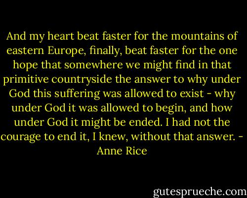 And my heart beat faster for the mountains of eastern Europe, finally, beat faster for the one hope that somewhere we might find in that primitive countryside the answer to why under God this suffering was allowed to exist - why under God it was allowed to begin, and how under God it might be ended. I had not the courage to end it, I knew, without that answer. - Anne Rice