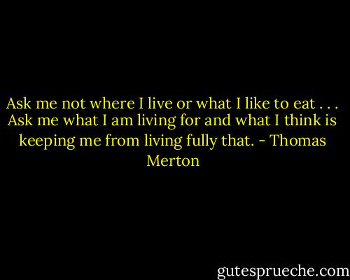 Ask me not where I live or what I like to eat . . . Ask me what I am living for and what I think is keeping me from living fully that. - Thomas Merton