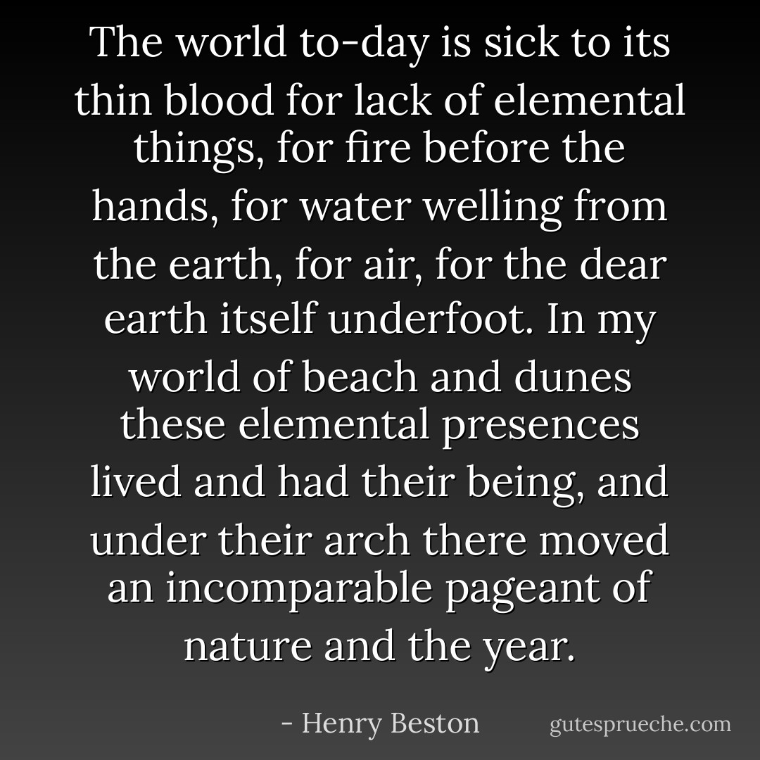 The world to-day is sick to its thin blood for lack of elemental things, for fire before the hands, for water welling from the earth, for air, for the dear earth itself underfoot. In my world of beach and dunes these elemental presences lived and had their being, and under their arch there moved an incomparable pageant of nature and the year. - Henry Beston