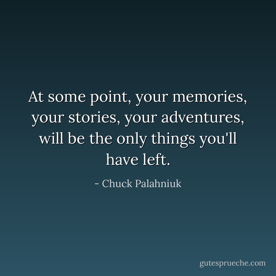 At some point, your memories, your stories, your adventures, will be the only things you'll have left. - Chuck Palahniuk