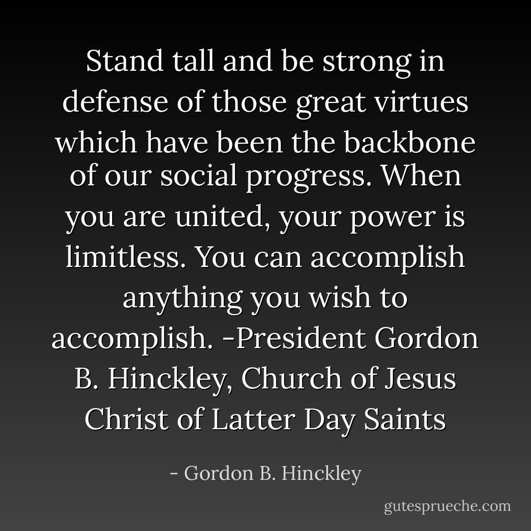 Stand tall and be strong in defense of those great virtues which have been the backbone of our social progress. When you are united, your power is limitless. You can accomplish anything you wish to accomplish. -President Gordon B. Hinckley, Church of Jesus Christ of Latter Day Saints - Gordon B. Hinckley