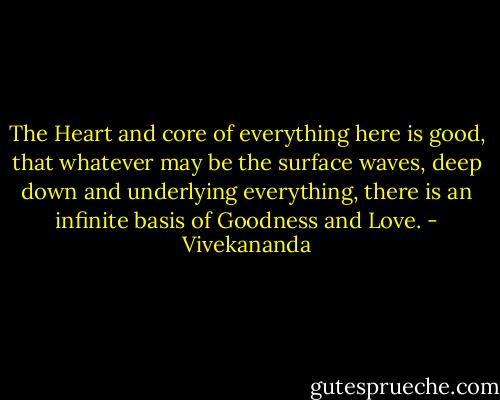 The Heart and core of everything here is good, that whatever may be the surface waves, deep down and underlying everything, there is an infinite basis of Goodness and Love. - Vivekananda