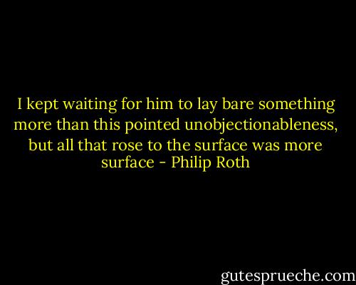 I kept waiting for him to lay bare something more than this pointed unobjectionableness, but all that rose to the surface was more surface - Philip Roth