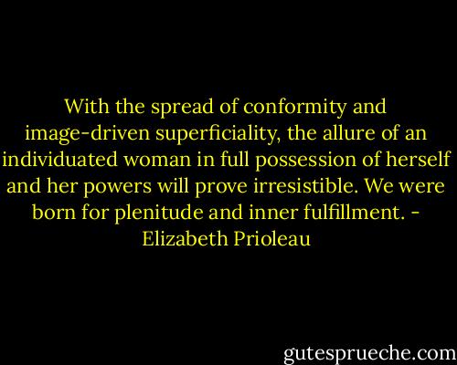 With the spread of conformity and image-driven superficiality, the allure of an individuated woman in full possession of herself and her powers will prove irresistible. We were born for plenitude and inner fulfillment. - Elizabeth Prioleau