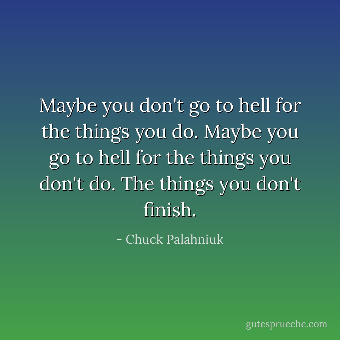 Maybe you don't go to hell for the things you do. Maybe you go to hell for the things you don't do. The things you don't finish. - Chuck Palahniuk