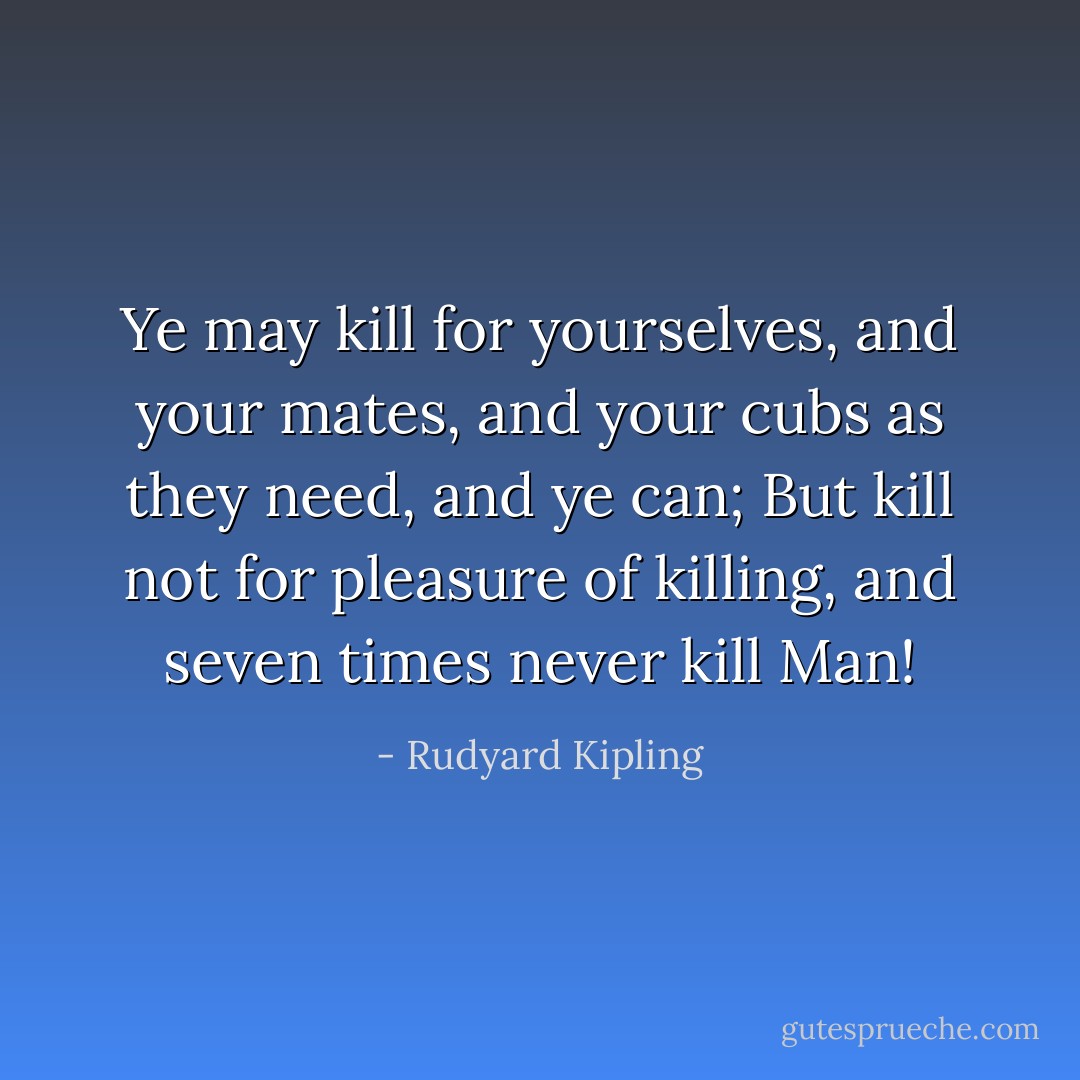 Ye may kill for yourselves, and your mates, and your cubs as they need, and ye can;<br />But kill not for pleasure of killing, and seven times never kill Man! - Rudyard Kipling