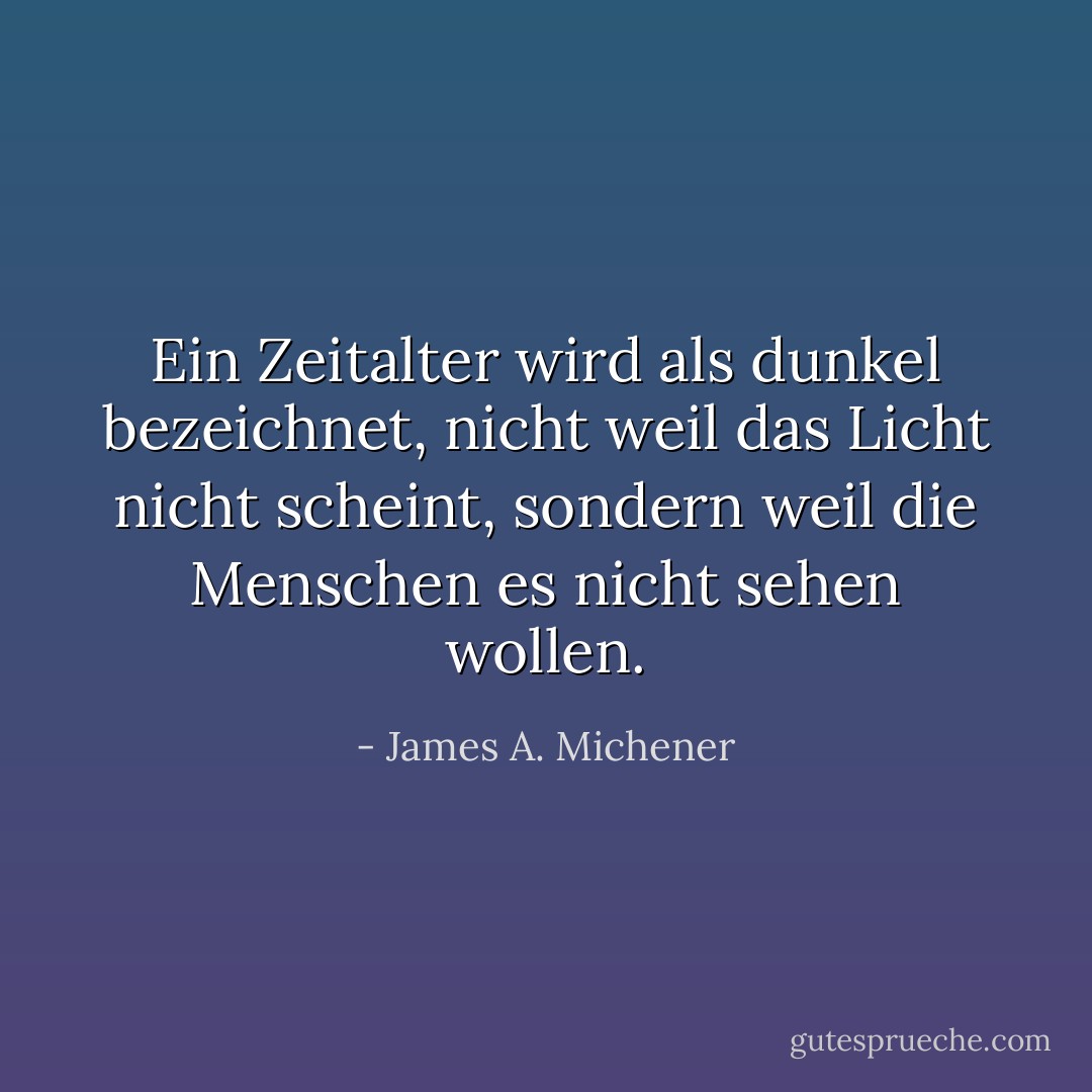 Ein Zeitalter wird als dunkel bezeichnet, nicht weil das Licht nicht scheint, sondern weil die Menschen es nicht sehen wollen. - James A. Michener<