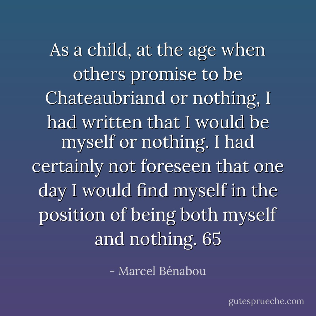As a child, at the age when others promise to be Chateaubriand or nothing, I had written that I would be myself or nothing. I had certainly not foreseen that one day I would find myself in the position of being both myself and nothing. 65 - Marcel Bénabou