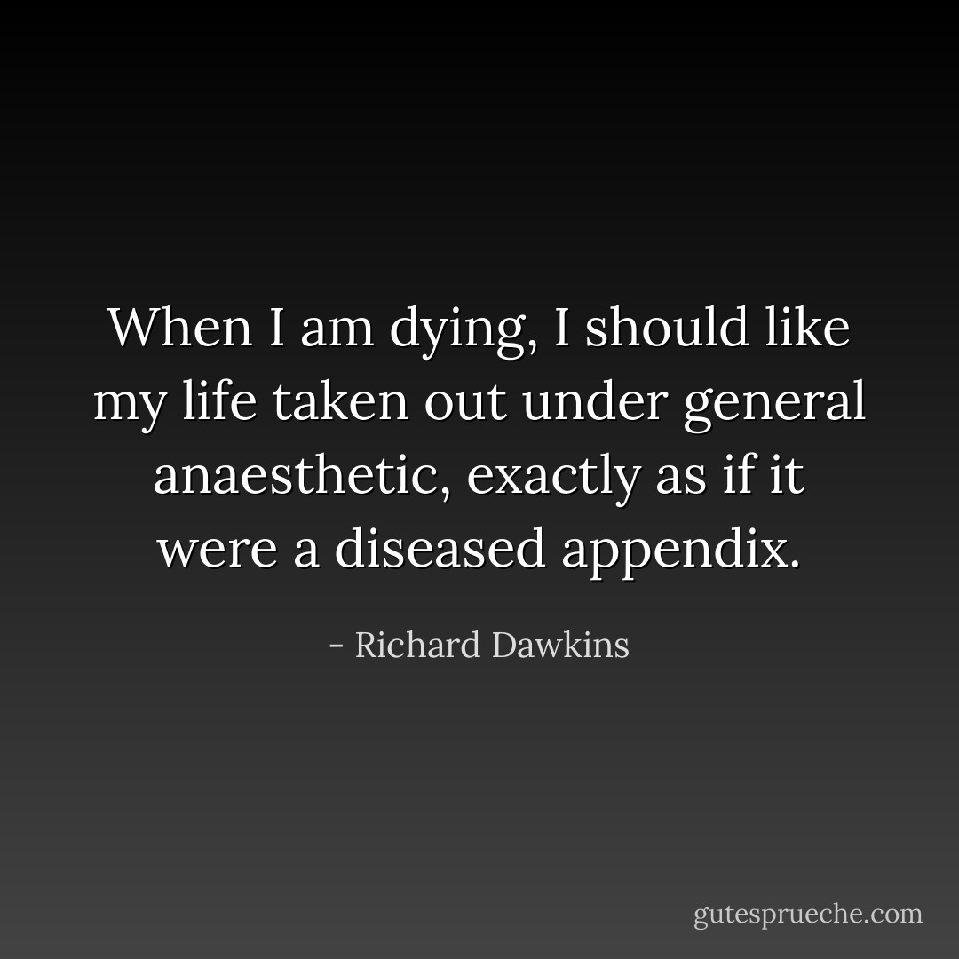 When I am dying, I should like my life taken out under general anaesthetic, exactly as if it were a diseased appendix. - Richard Dawkins