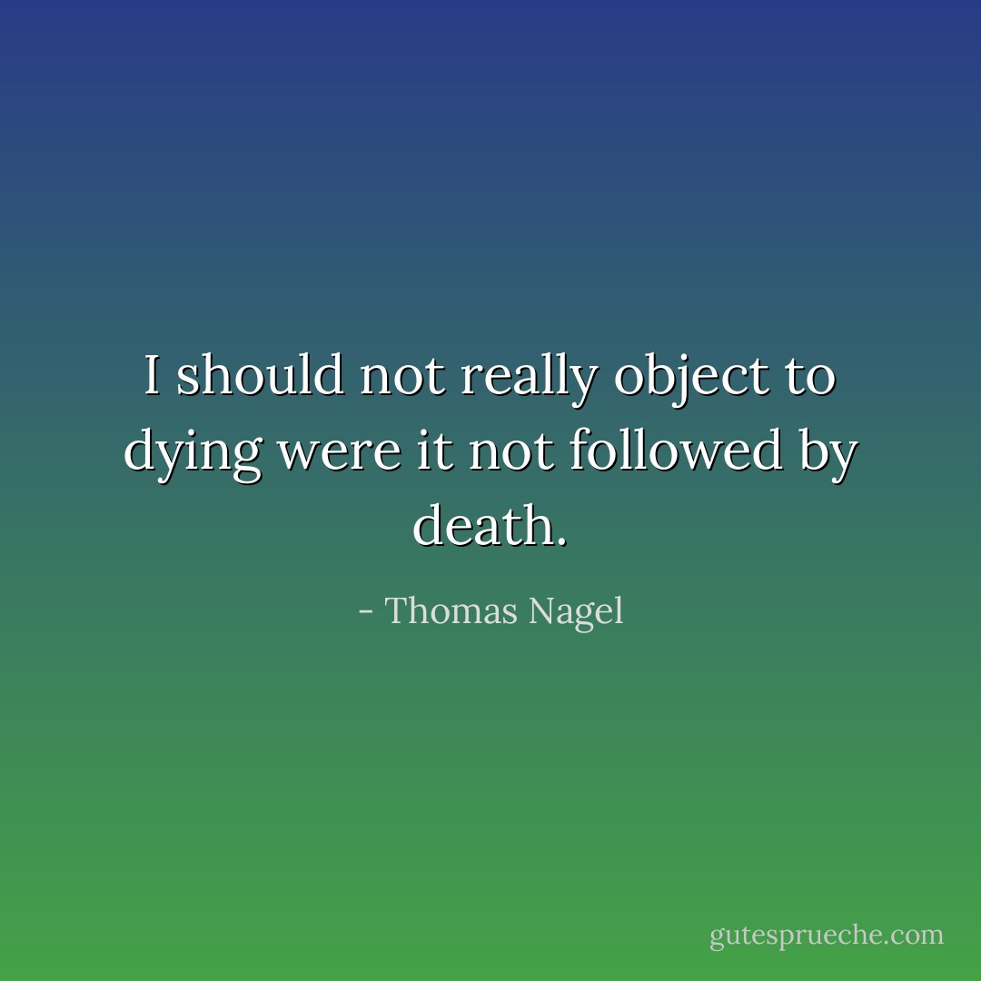 I should not really object to dying were it not followed by death. - Thomas Nagel