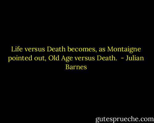 Life versus Death becomes, as Montaigne pointed out, Old Age versus Death.  - Julian Barnes