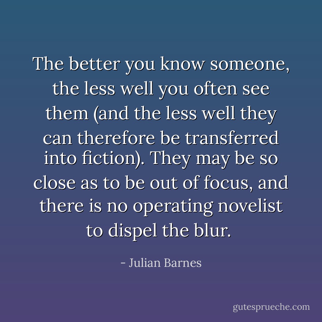 The better you know someone, the less well you often see them (and the less well they can therefore be transferred into fiction). They may be so close as to be out of focus, and there is no operating novelist to dispel the blur.  - Julian Barnes