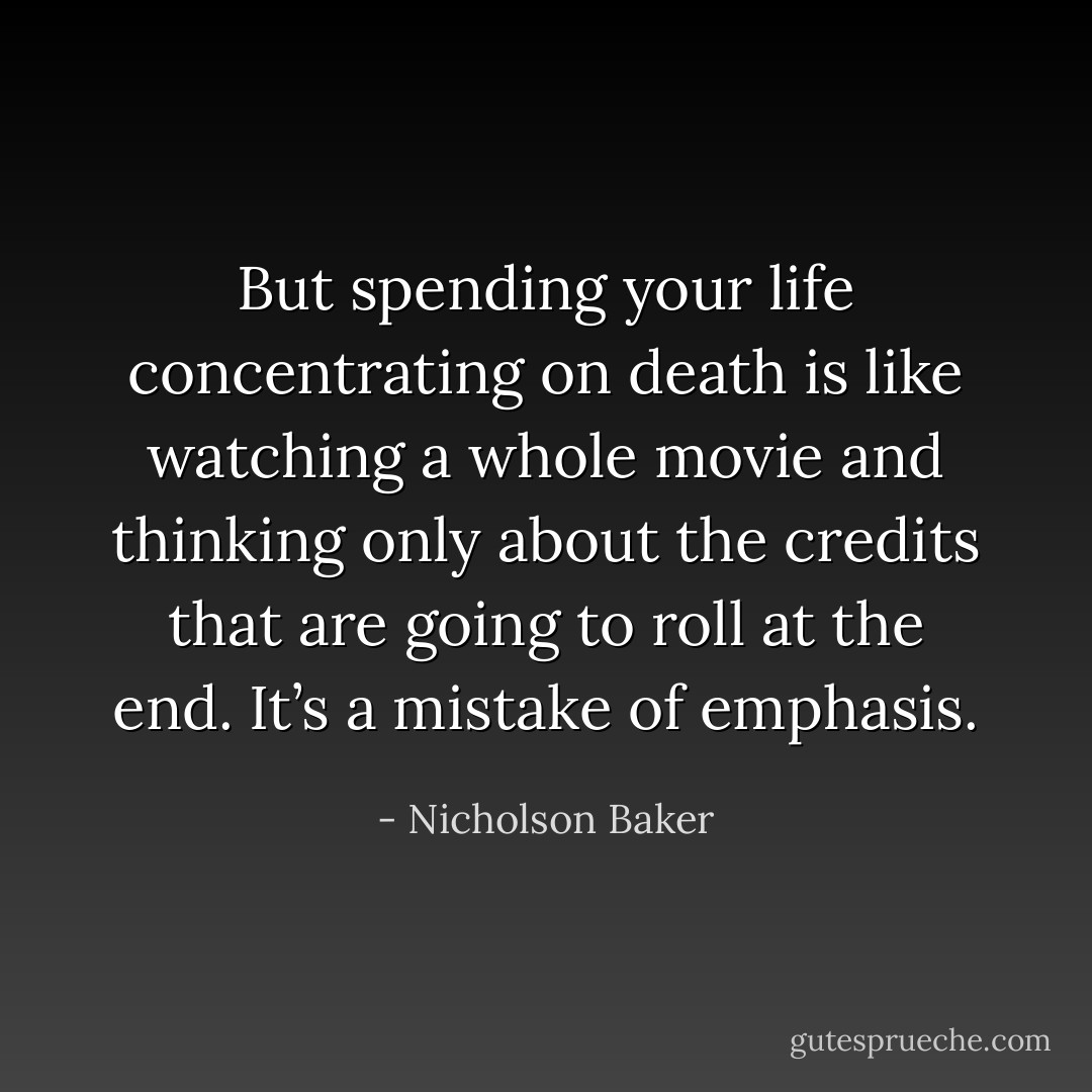 But spending your life concentrating on death is like watching a whole movie and thinking only about the credits that are going to roll at the end. It’s a mistake of emphasis. - Nicholson Baker