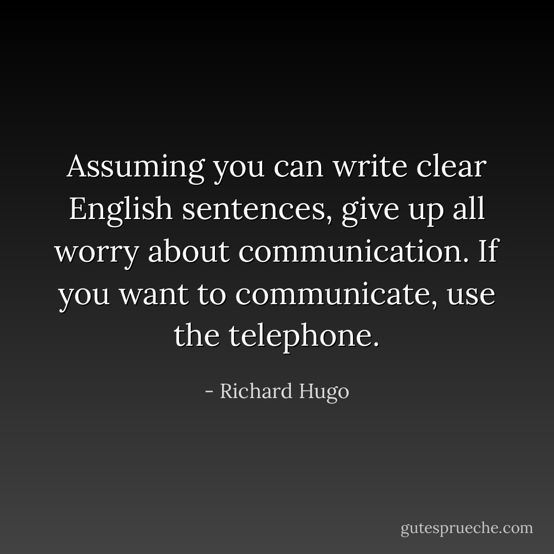 Assuming you can write clear English sentences, give up all worry about communication. If you want to communicate, use the telephone. - Richard Hugo