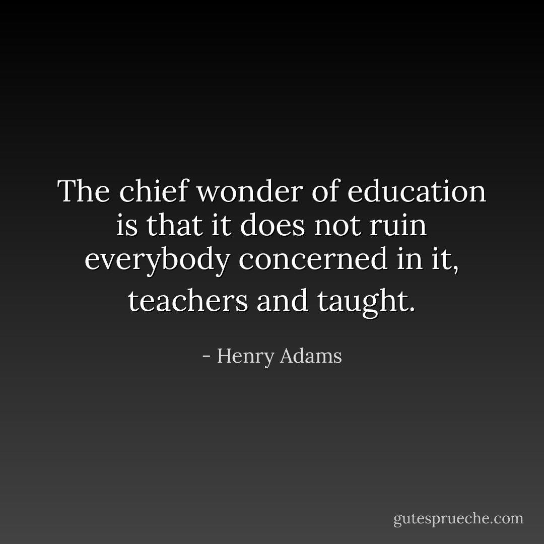 The chief wonder of education is that it does not ruin everybody concerned in it, teachers and taught. - Henry Adams