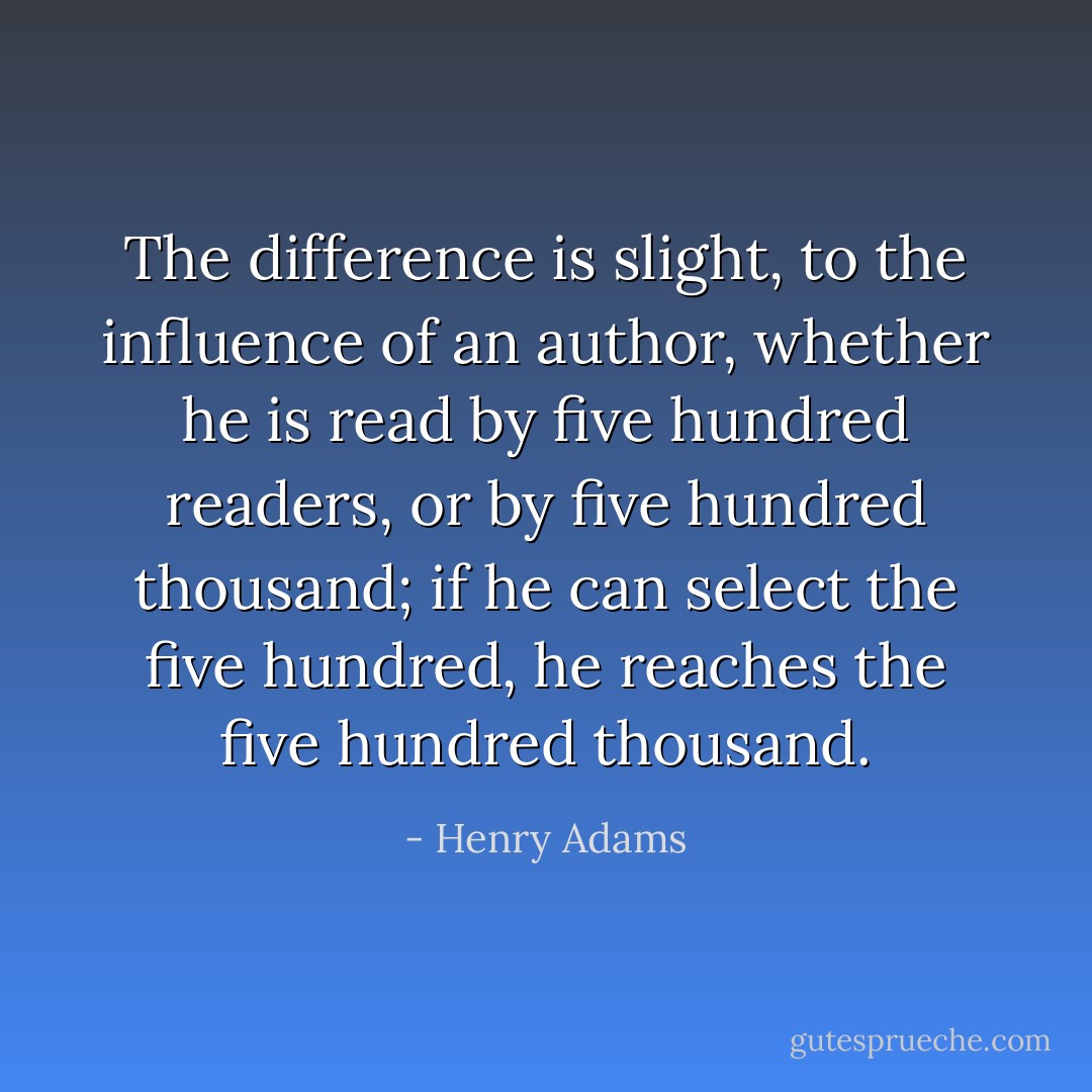 The difference is slight, to the influence of an author, whether he is read by five hundred readers, or by five hundred thousand; if he can select the five hundred, he reaches the five hundred thousand. - Henry Adams