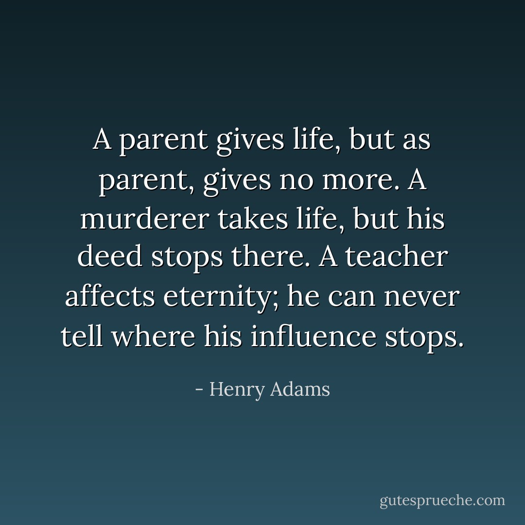 A parent gives life, but as parent, gives no more. A murderer takes life, but his deed stops there. A teacher affects eternity; he can never tell where his influence stops. - Henry Adams