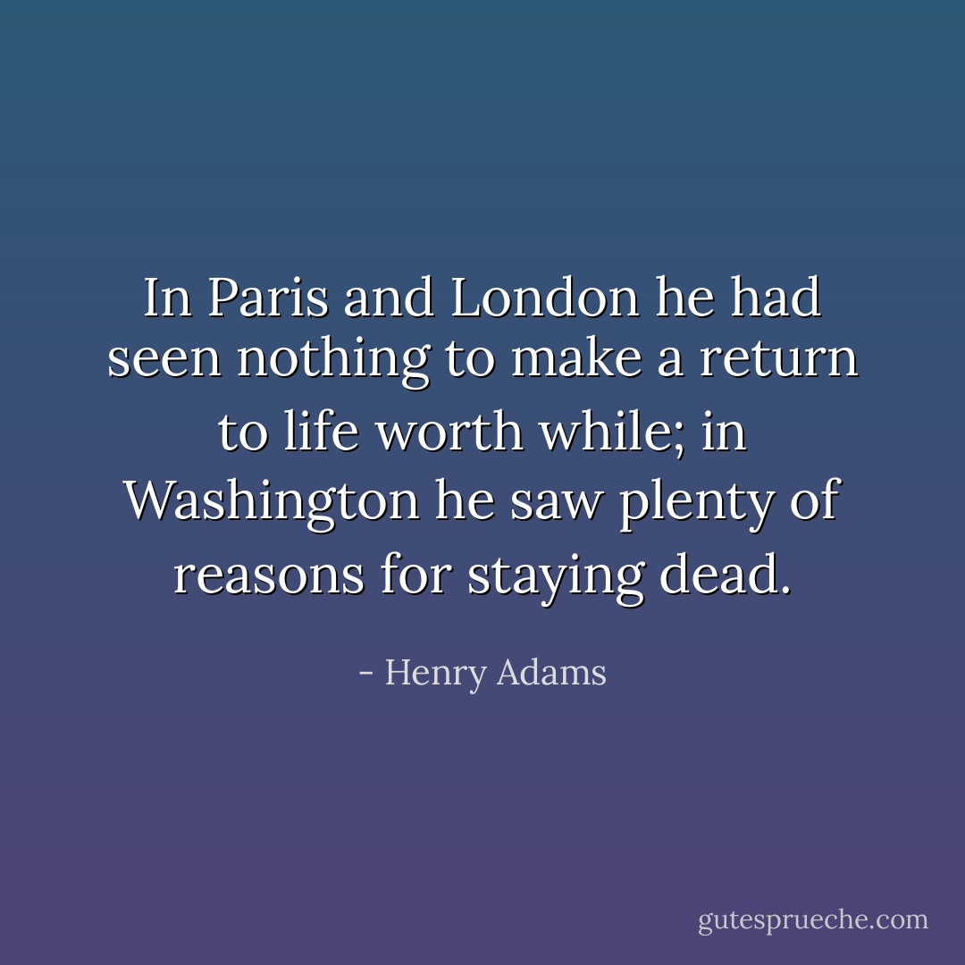 In Paris and London he had seen nothing to make a return to life worth while; in Washington he saw plenty of reasons for staying dead. - Henry Adams