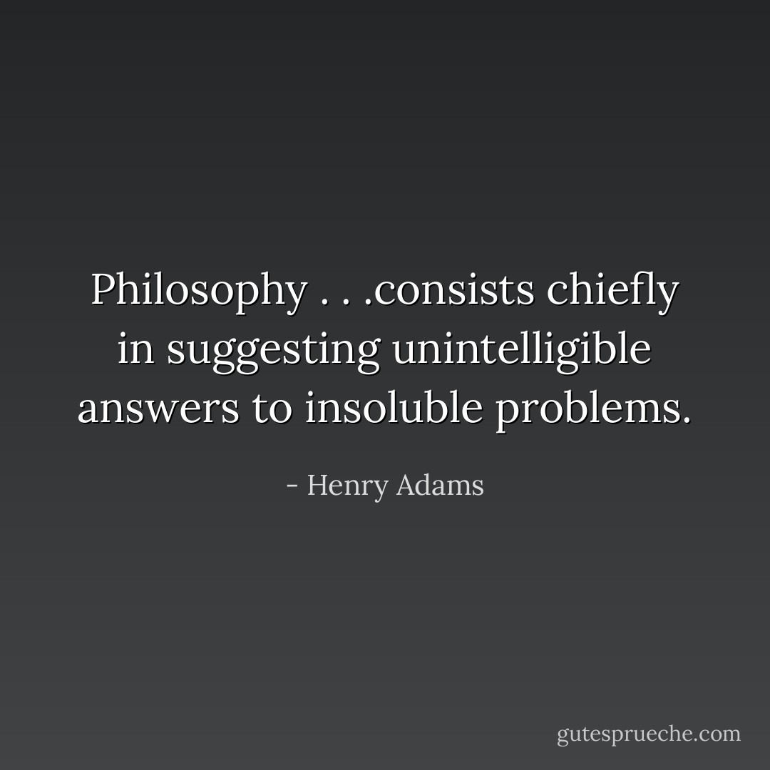Philosophy . . .consists chiefly in suggesting unintelligible answers to insoluble problems. - Henry Adams