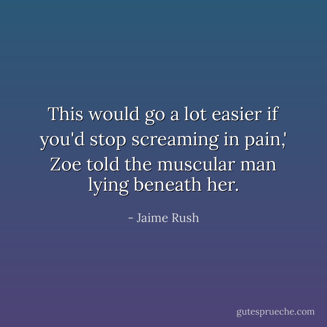 This would go a lot easier if you'd stop screaming in pain,' Zoe told the muscular man lying beneath her. - Jaime Rush