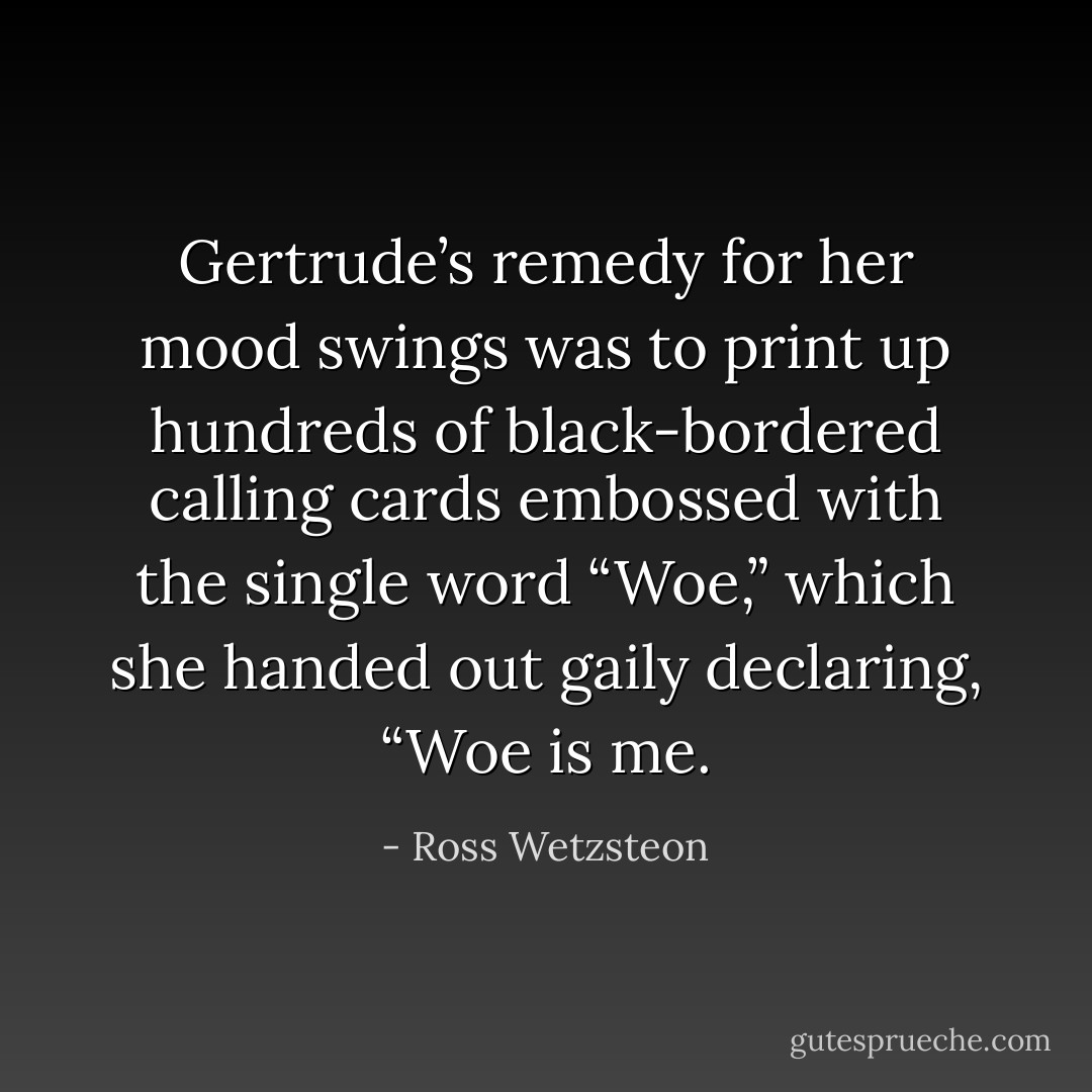 Gertrude’s remedy for her mood swings was to print up hundreds of black-bordered calling cards embossed with the single word “Woe,” which she handed out gaily declaring, “Woe is me. - Ross Wetzsteon