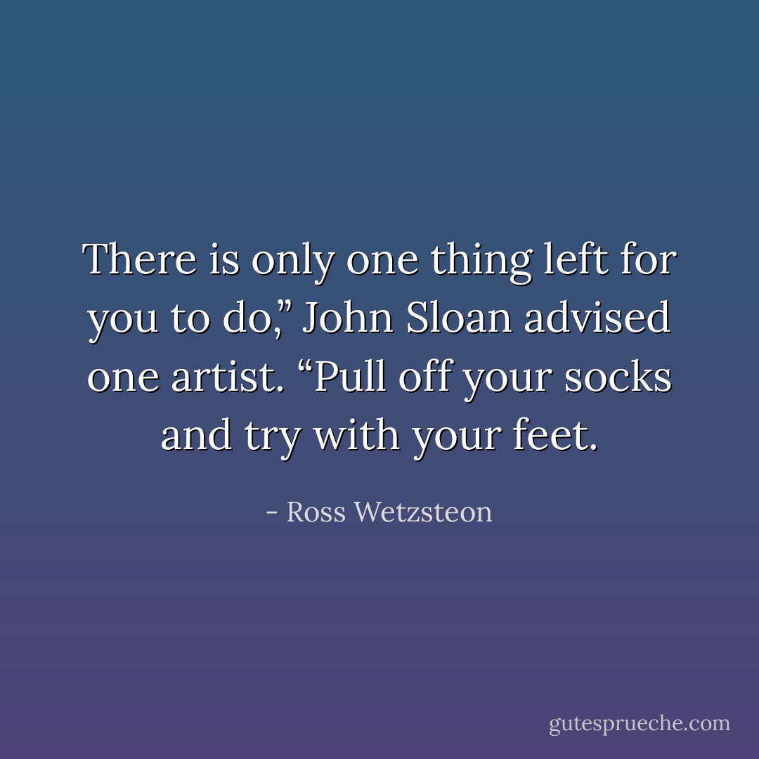There is only one thing left for you to do,” John Sloan advised one artist. “Pull off your socks and try with your feet. - Ross Wetzsteon