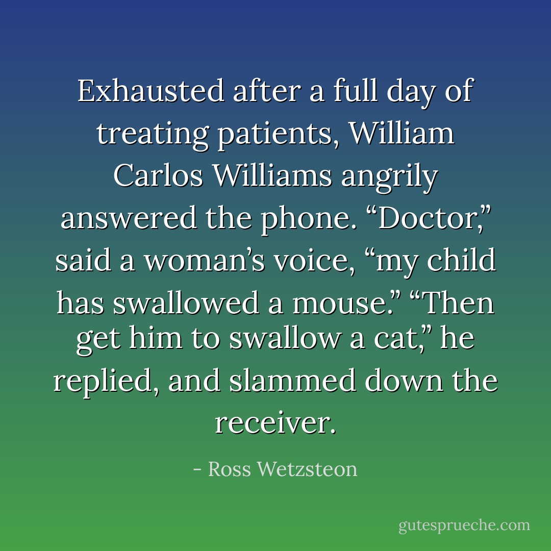Exhausted after a full day of treating patients, William Carlos Williams angrily answered the phone. “Doctor,” said a woman’s voice, “my child has swallowed a mouse.” “Then get him to swallow a cat,” he replied, and slammed down the receiver. - Ross Wetzsteon