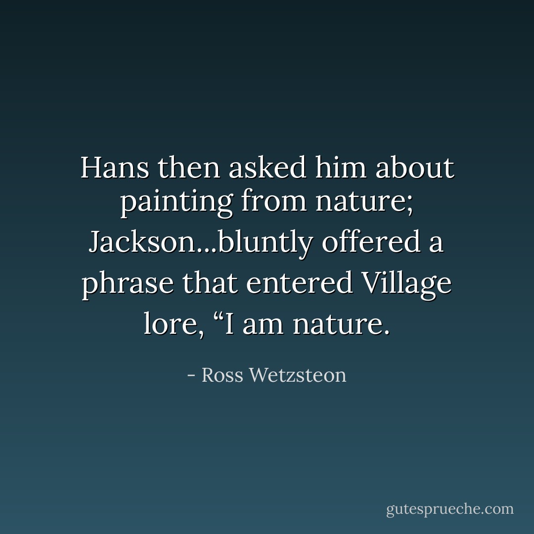 Hans then asked him about painting from nature; Jackson...bluntly offered a phrase that entered Village lore, “I am nature. - Ross Wetzsteon