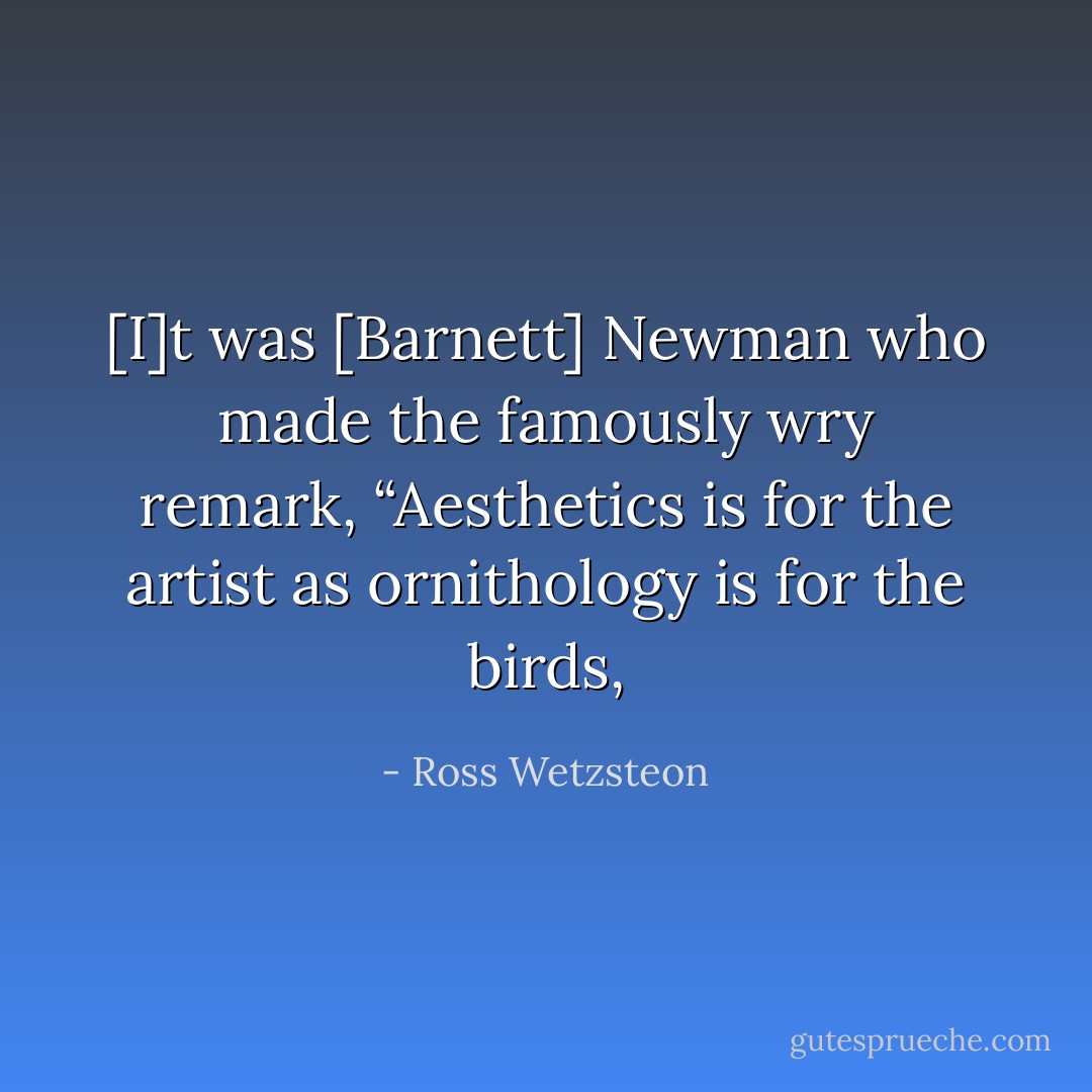 [I]t was [Barnett] Newman who made the famously wry remark, “Aesthetics is for the artist as ornithology is for the birds, - Ross Wetzsteon
