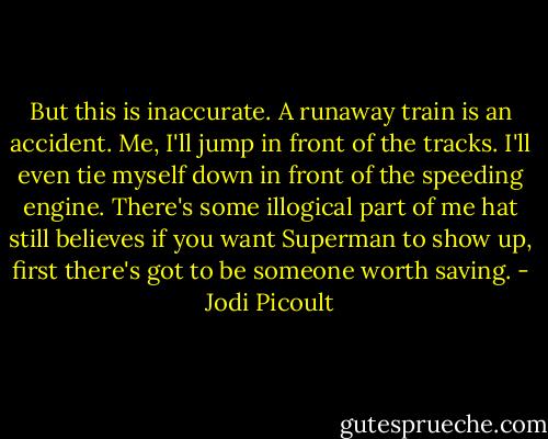 But this is inaccurate. A runaway train is an accident. Me, I'll jump in front of the tracks. I'll even tie myself down in front of the speeding engine. There's some illogical part of me hat still believes if you want Superman to show up, first there's got to be someone worth saving. - Jodi Picoult