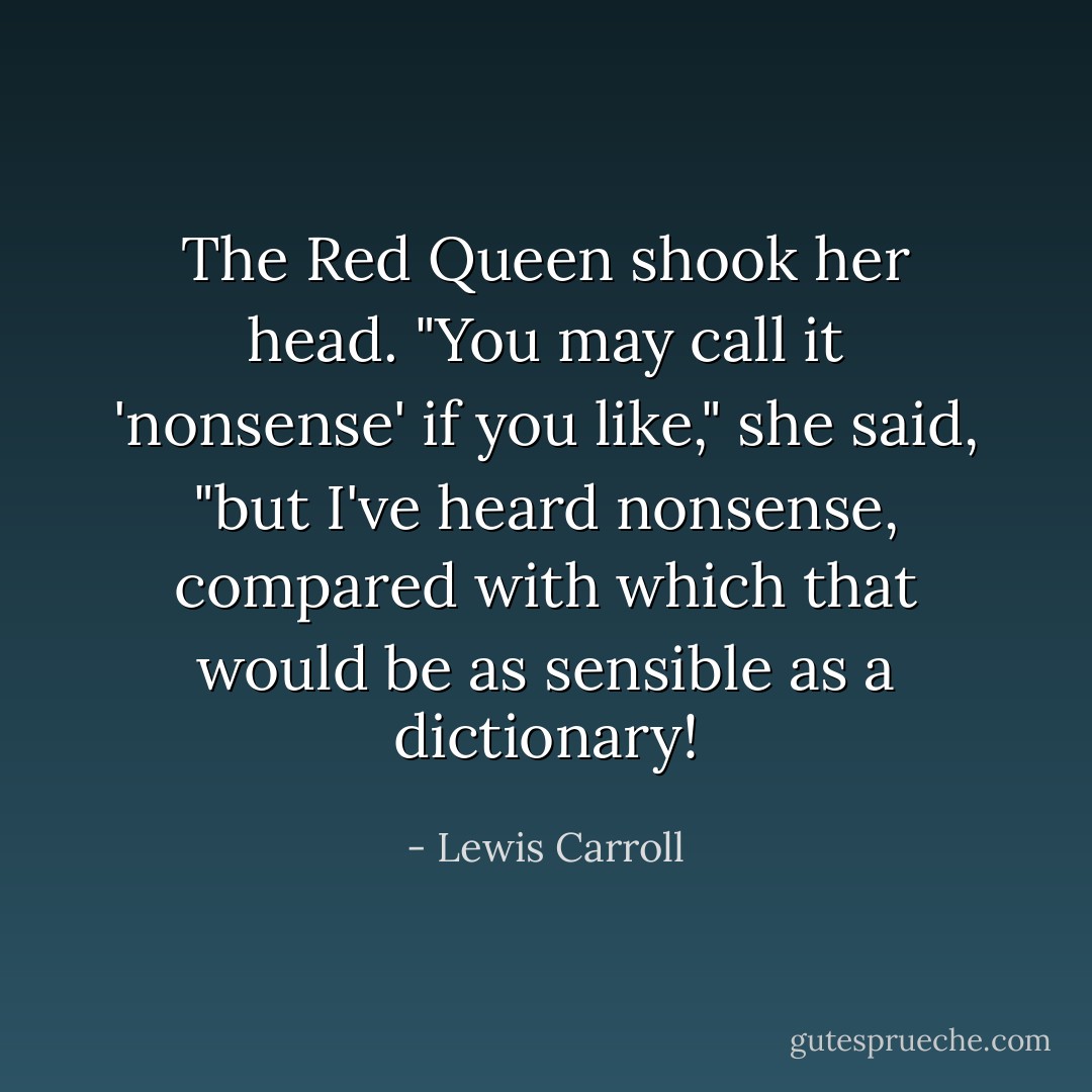 The Red Queen shook her head. "You may call it 'nonsense' if you like," she said, "but I've heard nonsense, compared with which that would be as sensible as a dictionary! - Lewis Carroll