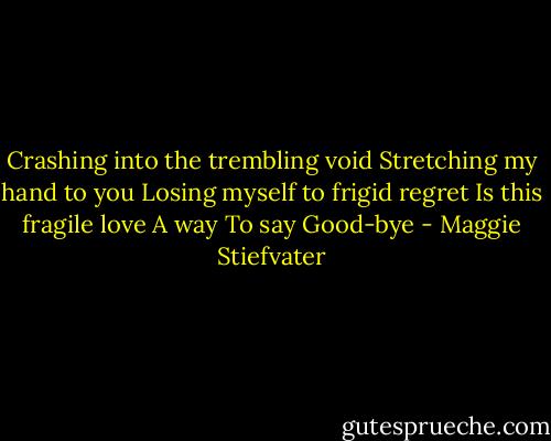 Crashing into the trembling void<br />Stretching my hand to you<br />Losing myself to frigid regret<br />Is this fragile love<br />A way<br />To say<br />Good-bye - Maggie Stiefvater