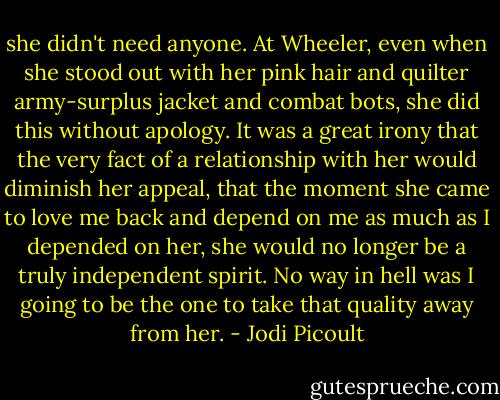 she didn't need anyone. At Wheeler, even when she stood out with her pink hair and quilter army-surplus jacket and combat bots, she did this without apology. It was a great irony that the very fact of a relationship with her would diminish her appeal, that the moment she came to love me back and depend on me as much as I depended on her, she would no longer be a truly independent spirit. No way in hell was I going to be the one to take that quality away from her. - Jodi Picoult