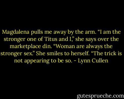 Magdalena pulls me away by the arm. “I am the stronger one of Titus and I,” she says over the marketplace din. “Woman are always the stronger sex.” She smiles to herself. “The trick is not appearing to be so. - Lynn Cullen