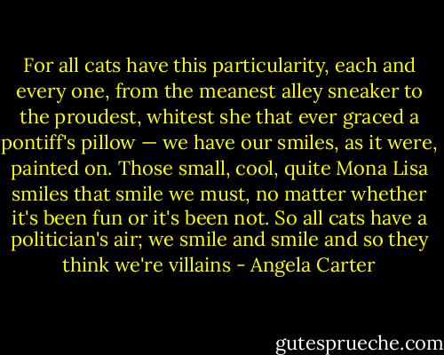 For all cats have this particularity, each and every one, from the meanest alley sneaker to the proudest, whitest she that ever graced a pontiff's pillow — we have our smiles, as it were, painted on. Those small, cool, quite Mona Lisa smiles that smile we must, no matter whether it's been fun or it's been not. So all cats have a politician's air; we smile and smile and so they think we're villains - Angela Carter