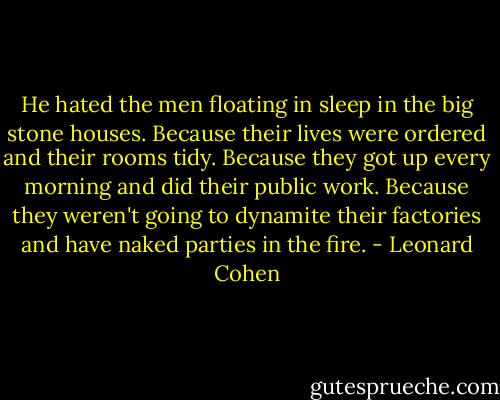 He hated the men floating in sleep in the big stone houses. Because their lives were ordered and their rooms tidy. Because they got up every morning and did their public work. Because they weren't going to dynamite their factories and have naked parties in the fire. - Leonard Cohen