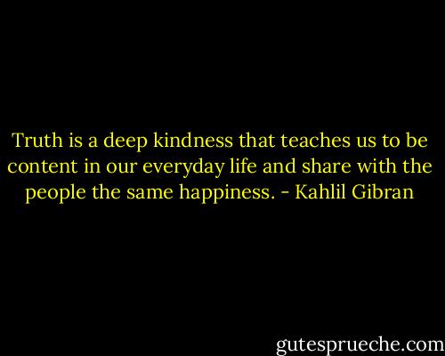 Truth is a deep kindness that teaches us to be content in our everyday life and share with the people the same happiness. - Kahlil Gibran