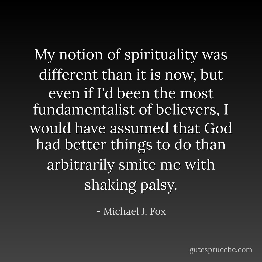 My notion of spirituality was different than it is now, but even if I'd been the most fundamentalist of believers, I would have assumed that God had better things to do than arbitrarily smite me with shaking palsy. - Michael J. Fox