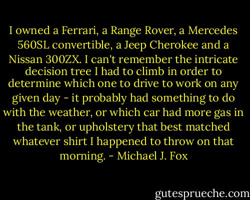I owned a Ferrari, a Range Rover, a Mercedes 560SL convertible, a Jeep Cherokee and a Nissan 300ZX. I can't remember the intricate decision tree I had to climb in order to determine which one to drive to work on any given day - it probably had something to do with the weather, or which car had more gas in the tank, or upholstery that best matched whatever shirt I happened to throw on that morning. - Michael J. Fox