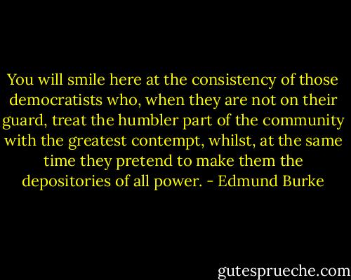 You will smile here at the consistency of those democratists who, when they are not on their guard, treat the humbler part of the community with the greatest contempt, whilst, at the same time they pretend to make them the depositories of all power. - Edmund Burke