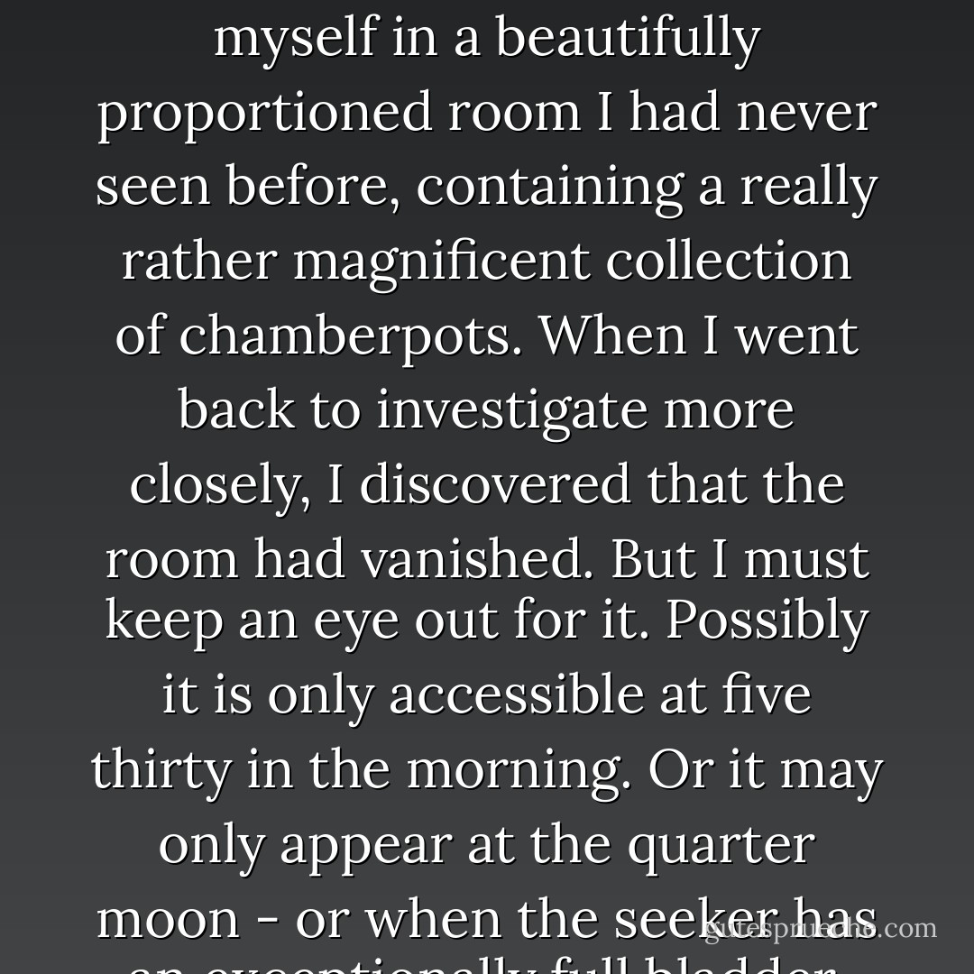 I took a wrong turn on the way to the bathroom and found myself in a beautifully proportioned room I had never seen before, containing a really rather magnificent collection of chamberpots. When I went back to investigate more closely, I discovered that the room had vanished. But I must keep an eye out for it. Possibly it is only accessible at five thirty in the morning. Or it may only appear at the quarter moon - or when the seeker has an exceptionally full bladder. - J.K. Rowling