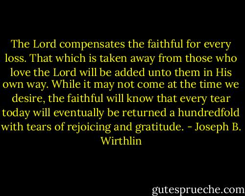 The Lord compensates the faithful for every loss. That which is taken away from those who love the Lord will be added unto them in His own way. While it may not come at the time we desire, the faithful will know that every tear today will eventually be returned a hundredfold with tears of rejoicing and gratitude. - Joseph B. Wirthlin