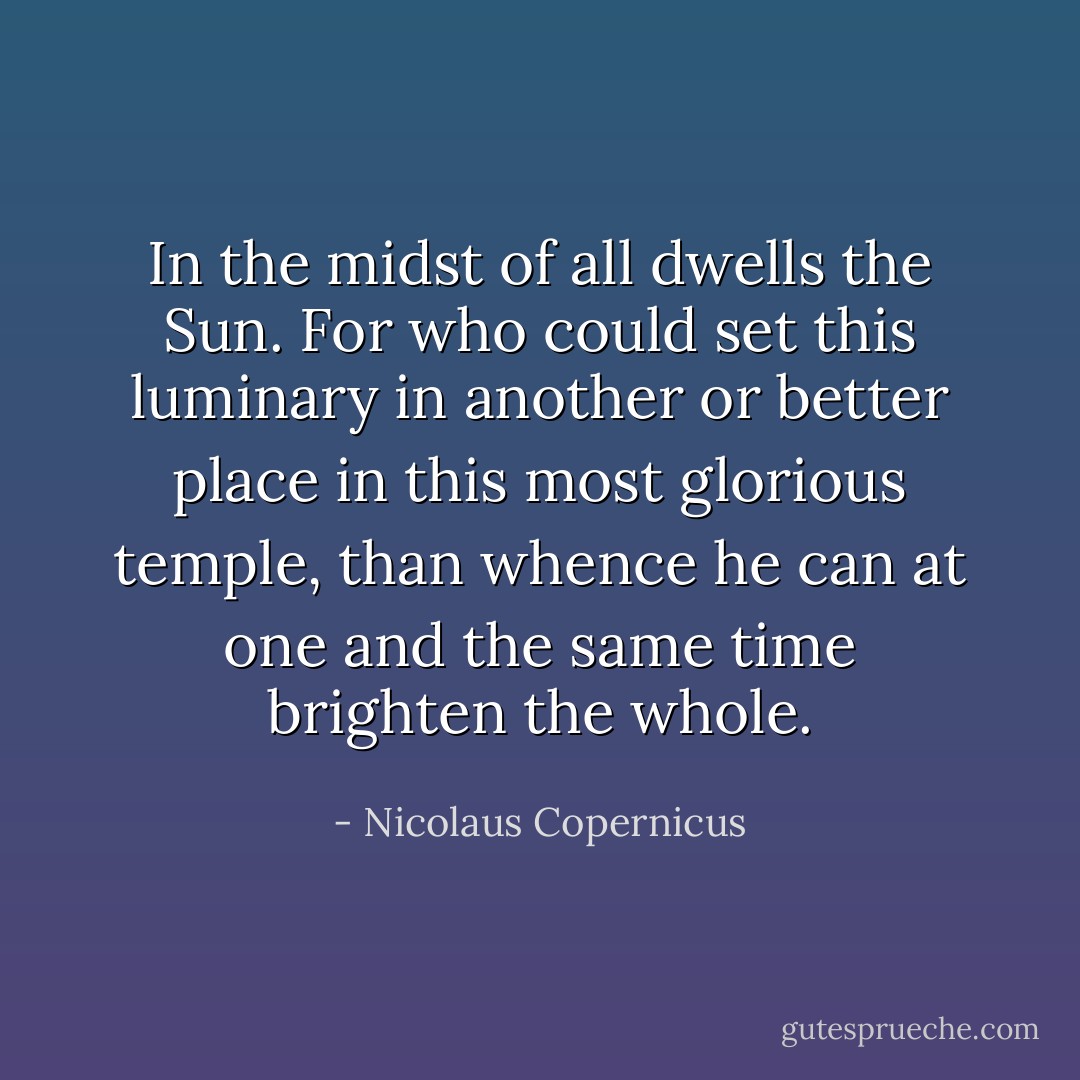 In the midst of all dwells the Sun. For who could set this luminary in another or better place in this most glorious temple, than whence he can at one and the same time brighten the whole. - Nicolaus Copernicus