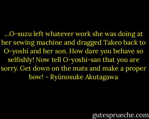 ...O-suzu left whatever work she was doing at her sewing machine and dragged Takeo back to O-yoshi and her son.<br />How dare you behave so selfishly! Now tell O-yoshi-san that you are sorry. Get down on the mats and make a proper bow! - Ryūnosuke Akutagawa