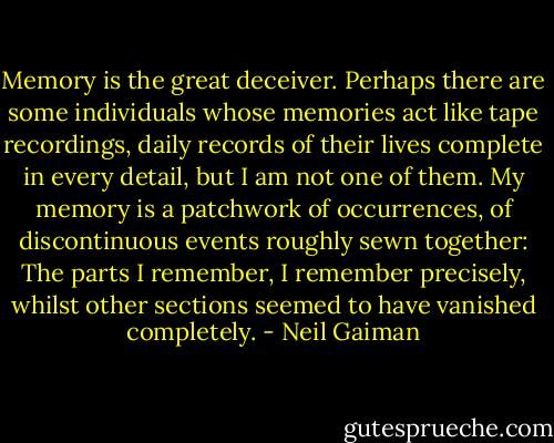 Memory is the great deceiver. Perhaps there are some individuals whose memories act like tape recordings, daily records of their lives complete in every detail, but I am not one of them. My memory is a patchwork of occurrences, of discontinuous events roughly sewn together: The parts I remember, I remember precisely, whilst other sections seemed to have vanished completely. - Neil Gaiman