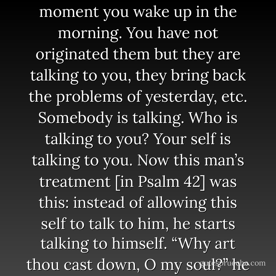 Have you realized that most of your unhappiness in life is due to the fact that you are listening to yourself instead of talking to yourself? Take those thoughts that come to you the moment you wake up in the morning. You have not originated them but they are talking to you, they bring back the problems of yesterday, etc. Somebody is talking. Who is talking to you? Your self is talking to you. Now this man’s treatment [in Psalm 42] was this: instead of allowing this self to talk to him, he starts talking to himself. “Why art thou cast down, O my soul?” he asks. His soul had been depressing him, crushing him. So he stands up and says, “Self, listen for moment, I will speak to you. - D. Martyn Lloyd-Jones