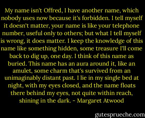 My name isn't Offred, I have another name, which nobody uses now because it's forbidden. I tell myself it doesn't matter, your name is like your telephone number, useful only to others; but what I tell myself is wrong, it does matter. I keep the knowledge of this name like something hidden, some treasure I'll come back to dig up, one day. I think of this name as buried. This name has an aura around it, like an amulet, some charm that's survived from an unimaginably distant past. I lie in my single bed at night, with my eyes closed, and the name floats there behind my eyes, not quite within reach, shining in the dark. - Margaret Atwood