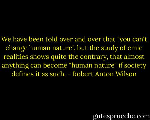 We have been told over and over that "you can't change human nature", but the study of emic realities shows quite the contrary, that almost anything can become "human nature" if society defines it as such. - Robert Anton Wilson