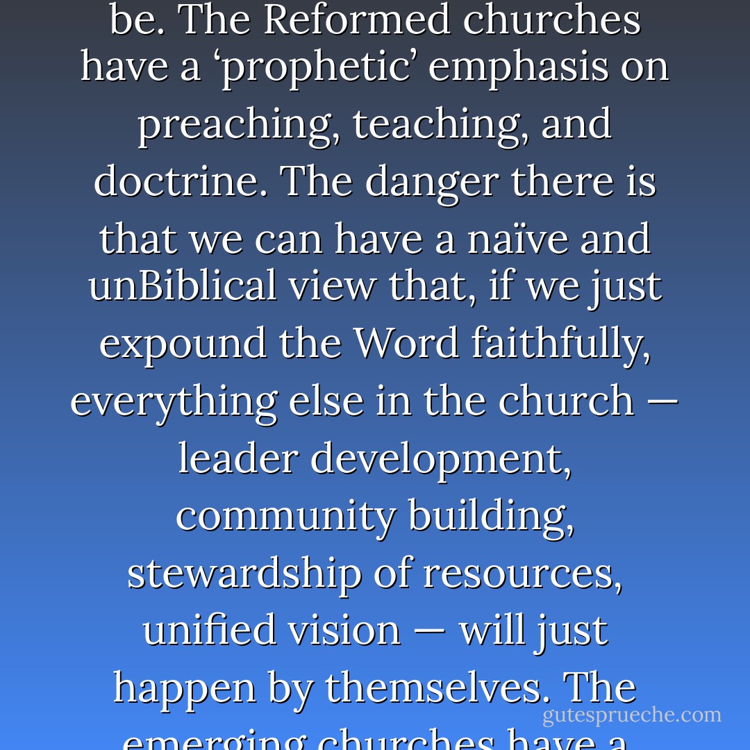 John Frame’s ‘tri-perspectivalism’ helps me understand Willow. The Willow Creek style churches have a ‘kingly’ emphasis on leadership, strategic thinking, and wise administration. The danger there is that the mechanical obscures how organic and spontaneous church life can be. The Reformed churches have a ‘prophetic’ emphasis on preaching, teaching, and doctrine. The danger there is that we can have a naïve and unBiblical view that, if we just expound the Word faithfully, everything else in the church — leader development, community building, stewardship of resources, unified vision — will just happen by themselves. The emerging churches have a ‘priestly’ emphasis on community, liturgy and sacraments, service and justice. The danger there is to view ‘community’ as the magic bullet in the same way Reformed people view preaching. - Timothy J. Keller